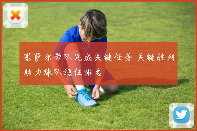 塞萨尔带队完成关键任务 关键胜利助力球队稳住排名