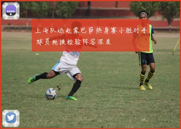 上海队远赴蒙巴萨热身赛小胜对手 球员轮换检验阵容深度