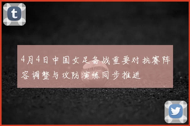 4月4日中国女足备战重要对抗赛阵容调整与攻防演练同步推进