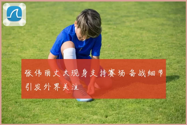 张伟丽丈夫现身支持赛场 备战细节引发外界关注