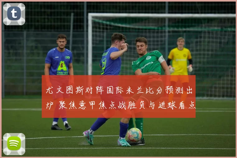 尤文图斯对阵国际米兰比分预测出炉 聚焦意甲焦点战胜负与进球看点