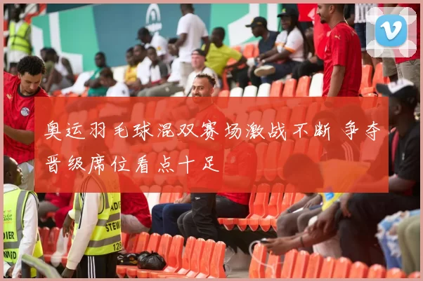 奥运羽毛球混双赛场激战不断 争夺晋级席位看点十足