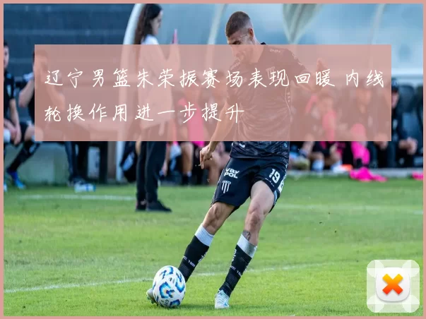 辽宁男篮朱荣振赛场表现回暖 内线轮换作用进一步提升