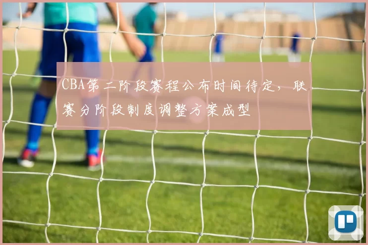 CBA第二阶段赛程公布时间待定，联赛分阶段制度调整方案成型