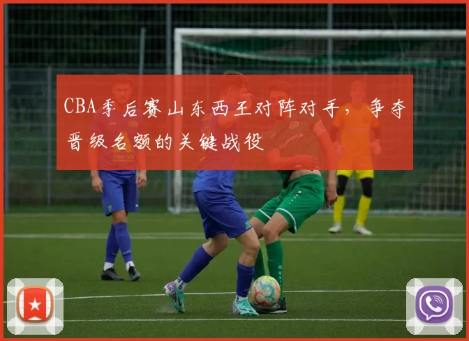 CBA季后赛山东西王对阵对手，争夺晋级名额的关键战役