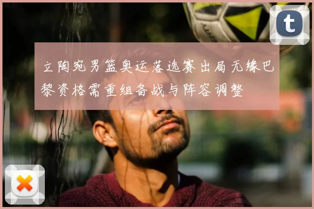 立陶宛男篮奥运落选赛出局无缘巴黎资格需重组备战与阵容调整