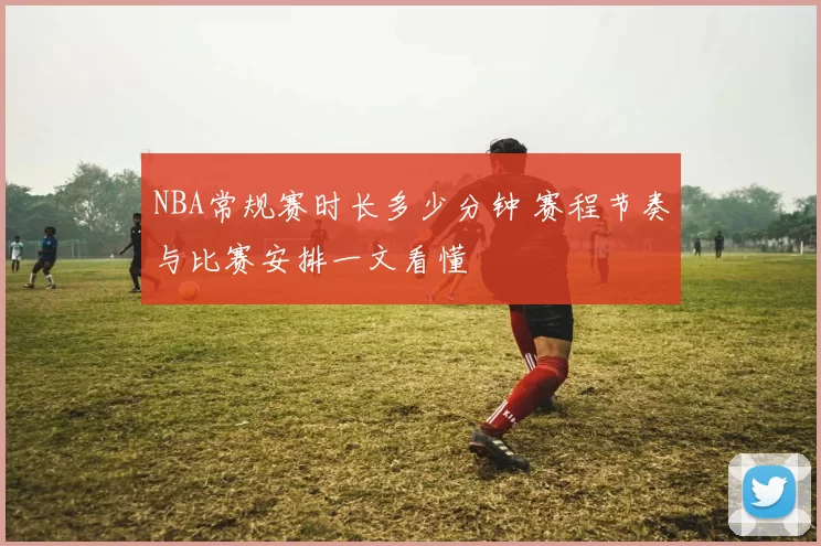 NBA常规赛时长多少分钟 赛程节奏与比赛安排一文看懂