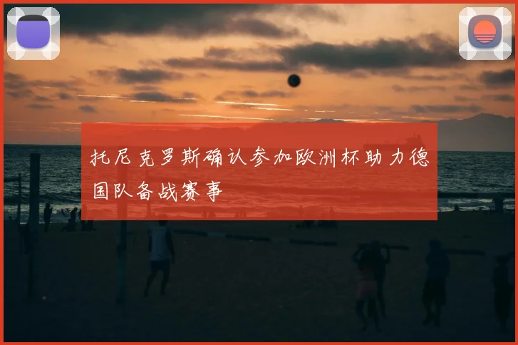 托尼克罗斯确认参加欧洲杯助力德国队备战赛事