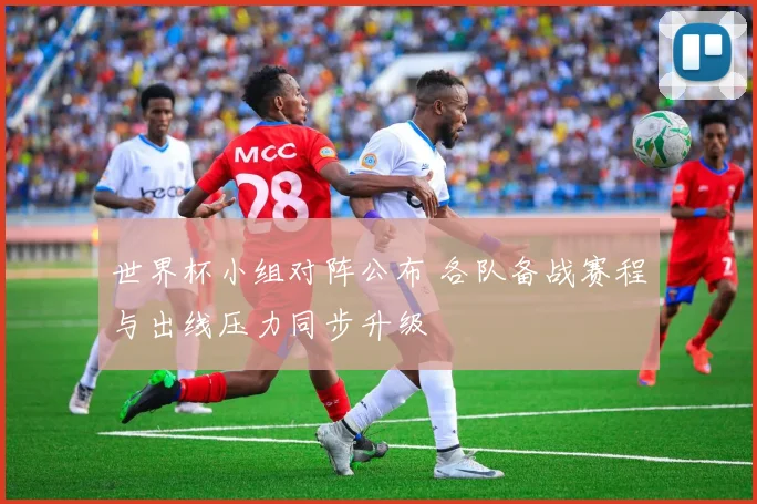 世界杯小组对阵公布 各队备战赛程与出线压力同步升级