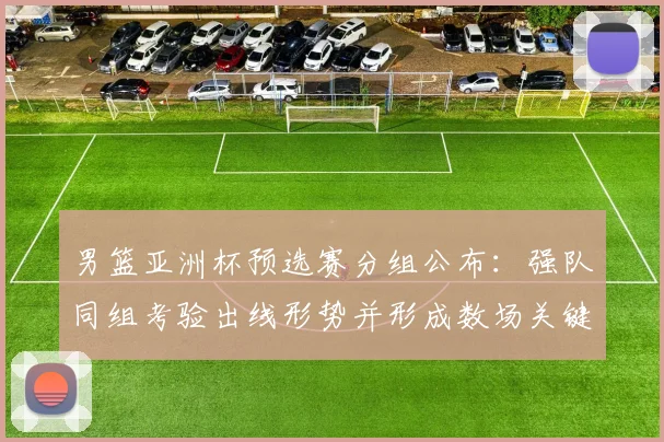 男篮亚洲杯预选赛分组公布：强队同组考验出线形势并形成数场关键对决