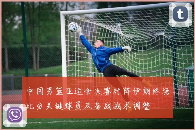 中国男篮亚运会决赛对阵伊朗终场比分关键球员及备战战术调整