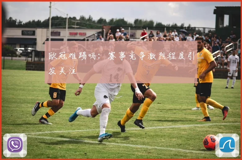 欧冠难踢吗：赛事竞争激烈程度引发关注