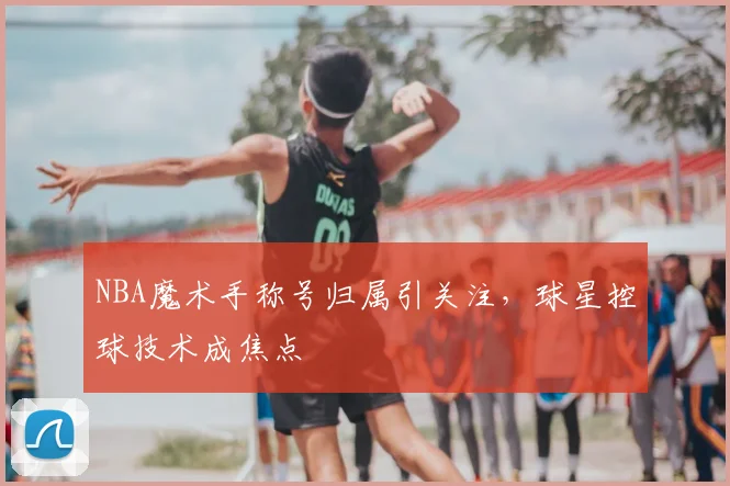NBA魔术手称号归属引关注,球星控球技术成焦点