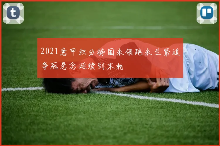 2021意甲积分榜国米领跑米兰紧追争冠悬念延续到末轮