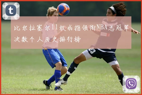 比尔拉塞尔11枚戒指领衔NBA总冠军次数个人历史排行榜