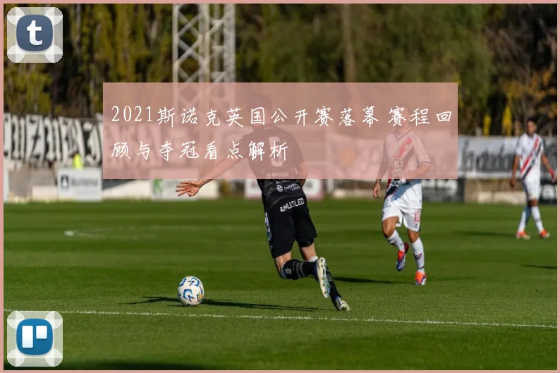 2021斯诺克英国公开赛落幕 赛程回顾与夺冠看点解析