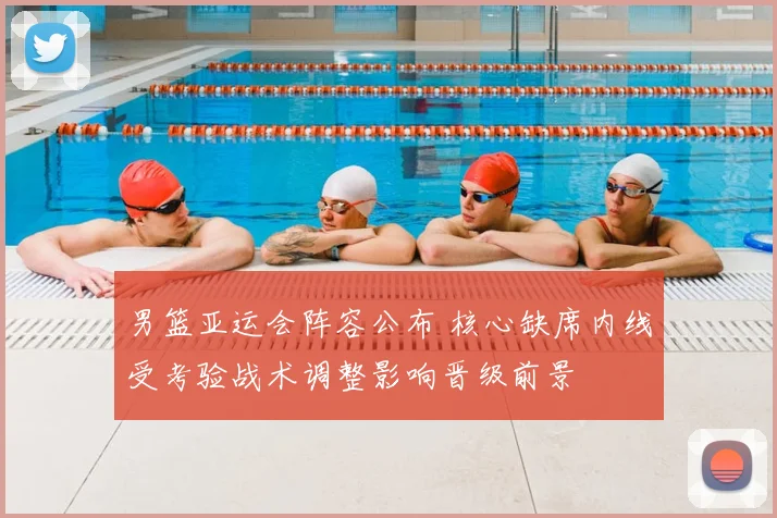 男篮亚运会阵容公布 核心缺席内线受考验战术调整影响晋级前景