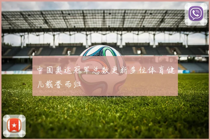 中国奥运冠军总数更新多位体育健儿载誉而归