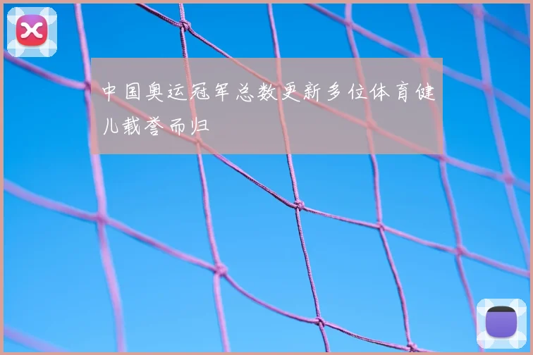 中国奥运冠军总数更新多位体育健儿载誉而归