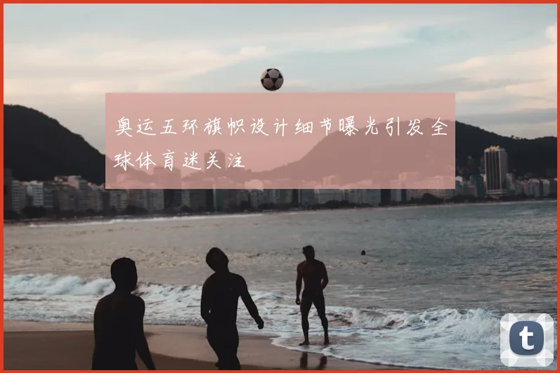 奥运五环旗帜设计细节曝光引发全球体育迷关注