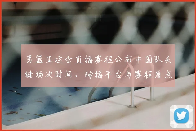 男篮亚运会直播赛程公布中国队关键场次时间、转播平台与赛程看点解析