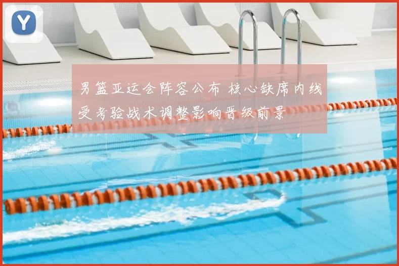 男篮亚运会阵容公布 核心缺席内线受考验战术调整影响晋级前景