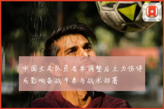 中国女足队员名单调整后主力伤停或影响备战节奏与战术部署