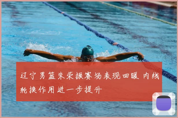 辽宁男篮朱荣振赛场表现回暖 内线轮换作用进一步提升