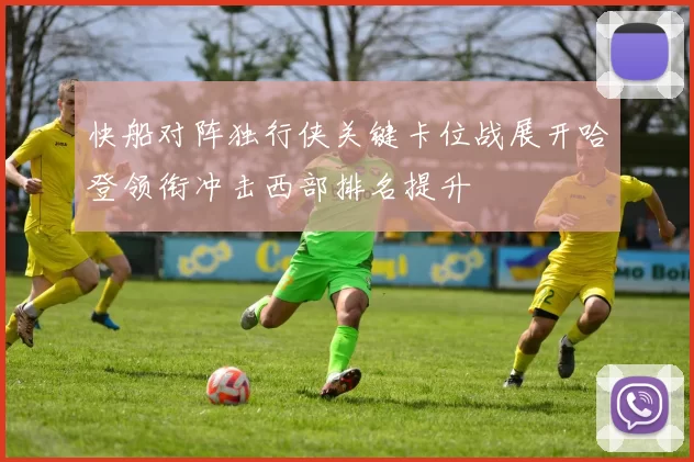 快船对阵独行侠关键卡位战展开哈登领衔冲击西部排名提升