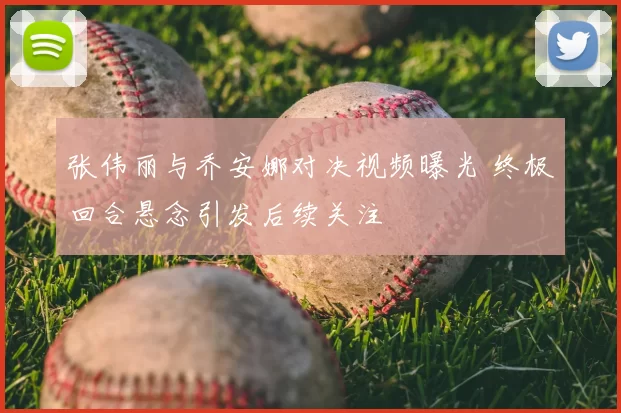 张伟丽与乔安娜对决视频曝光 终极回合悬念引发后续关注