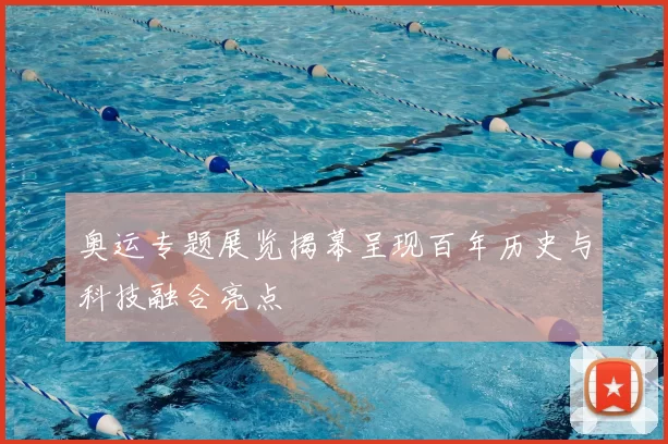 奥运专题展览揭幕呈现百年历史与科技融合亮点