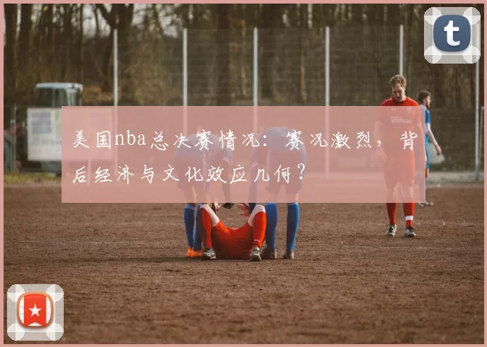 美国nba总决赛情况：赛况激烈，背后经济与文化效应几何？