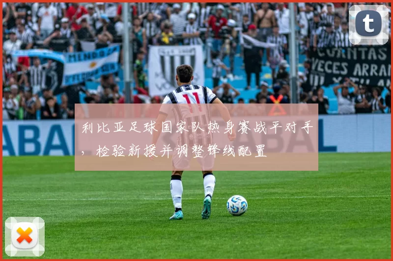 利比亚足球国家队热身赛战平对手，检验新援并调整锋线配置