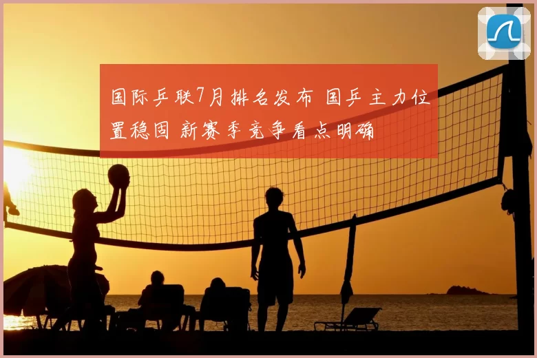 国际乒联7月排名发布 国乒主力位置稳固 新赛季竞争看点明确