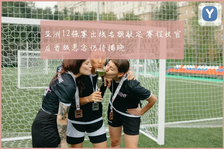 亚洲12强赛出线名额敲定 赛程收官后晋级悬念仍待揭晓