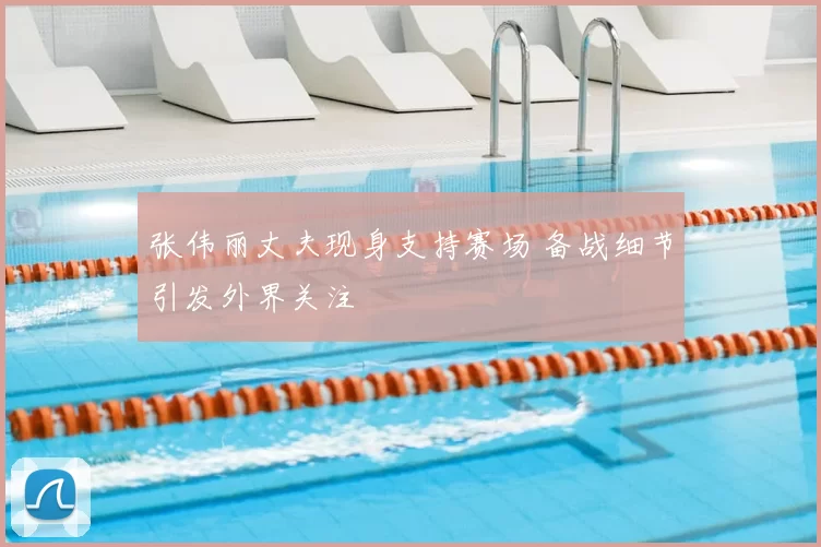 张伟丽丈夫现身支持赛场 备战细节引发外界关注