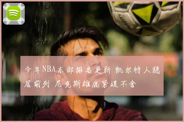 今年NBA东部排名更新 凯尔特人稳居前列 尼克斯雄鹿紧追不舍
