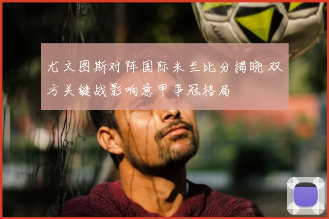 尤文图斯对阵国际米兰比分揭晓 双方关键战影响意甲争冠格局