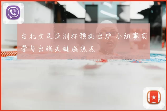 台北女足亚洲杯预测出炉 小组赛前景与出线关键成焦点