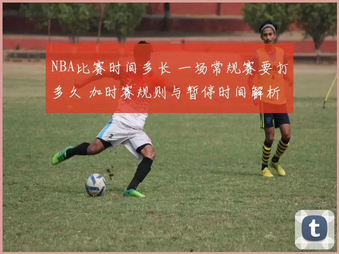 NBA比赛时间多长 一场常规赛要打多久 加时赛规则与暂停时间解析