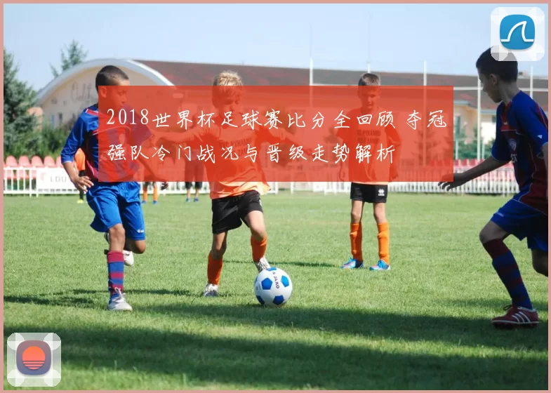 2018世界杯足球赛比分全回顾 夺冠强队冷门战况与晋级走势解析