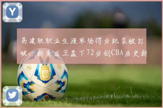 易建联职业生涯单场得分纪录被打破，新秀后卫轰下72分创CBA历史新高