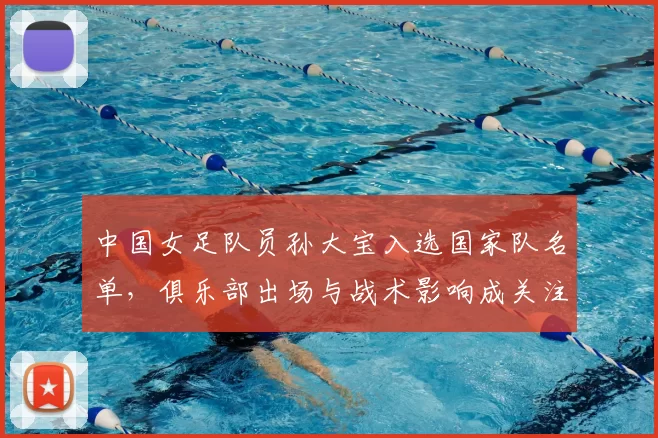 中国女足队员孙大宝入选国家队名单，俱乐部出场与战术影响成关注点