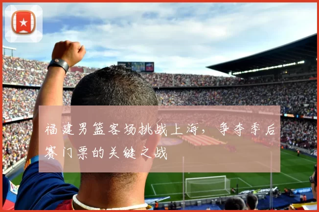 福建男篮客场挑战上海，争夺季后赛门票的关键之战