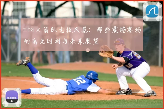 nba火箭队竞技风暴：那些震撼赛场的高光时刻与未来展望