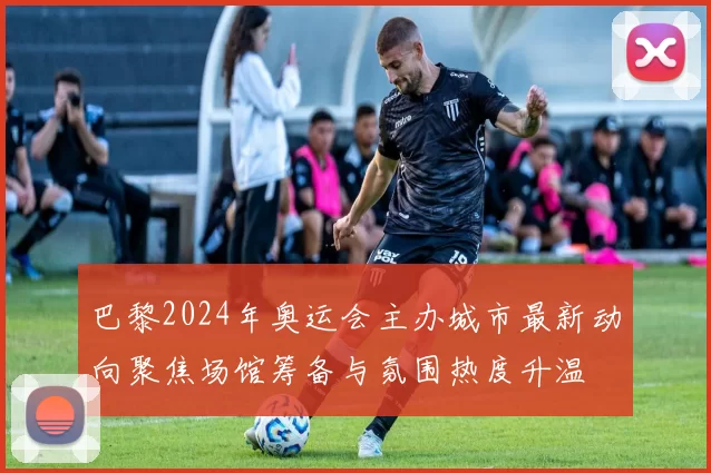 巴黎2024年奥运会主办城市最新动向聚焦场馆筹备与氛围热度升温