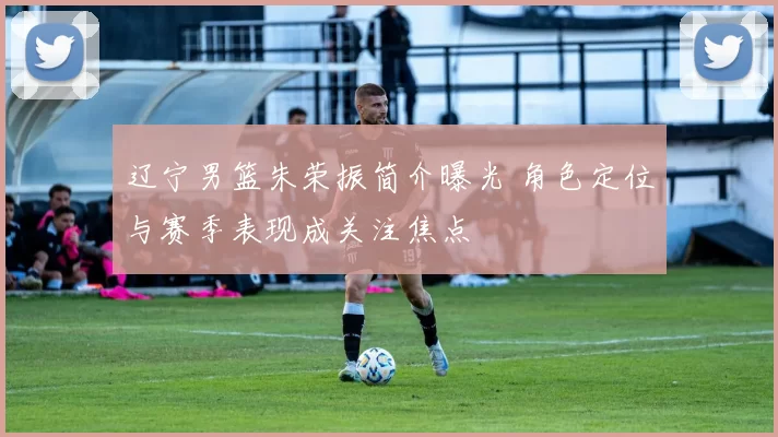 辽宁男篮朱荣振简介曝光 角色定位与赛季表现成关注焦点