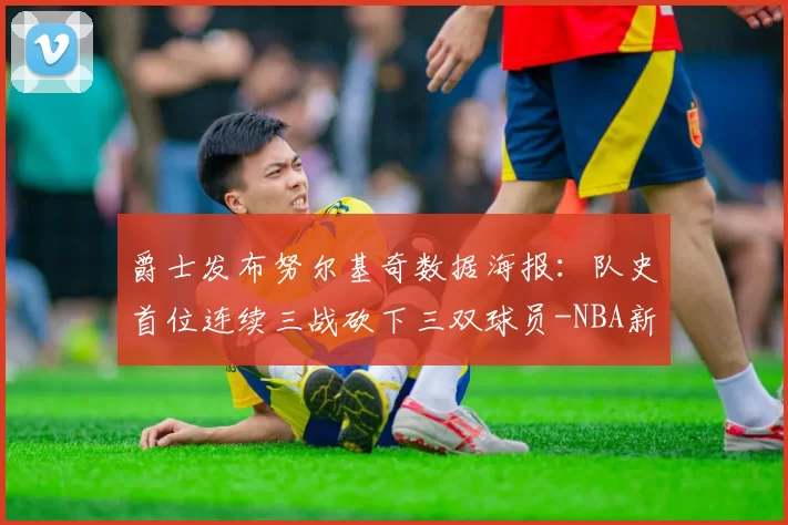 爵士发布努尔基奇数据海报：队史首位连续三战砍下三双球员-NBA新闻