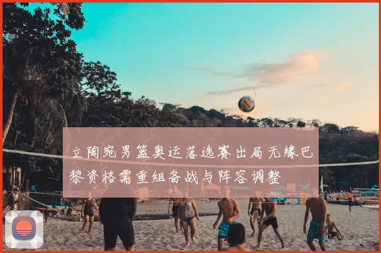 立陶宛男篮奥运落选赛出局无缘巴黎资格需重组备战与阵容调整