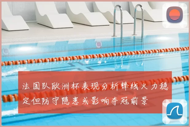 法国队欧洲杯表现分析锋线火力稳定但防守隐患或影响夺冠前景
